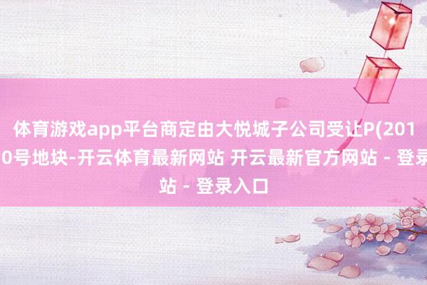 体育游戏app平台商定由大悦城子公司受让P(2019)130号地块-开云体育最新网站 开云最新官方网站 - 登录入口