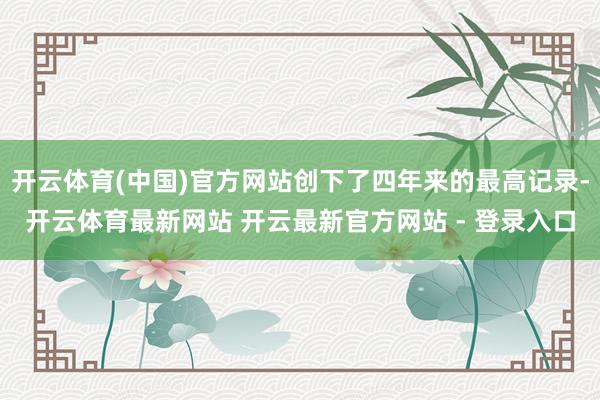 开云体育(中国)官方网站创下了四年来的最高记录-开云体育最新网站 开云最新官方网站 - 登录入口