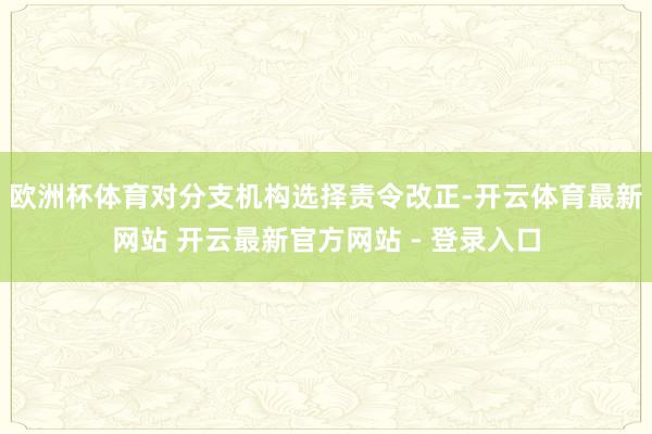 欧洲杯体育对分支机构选择责令改正-开云体育最新网站 开云最新官方网站 - 登录入口