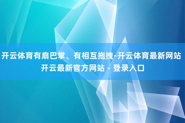 开云体育有扇巴掌、有相互拖拽-开云体育最新网站 开云最新官方网站 - 登录入口
