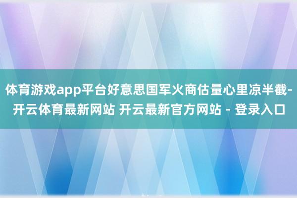 体育游戏app平台好意思国军火商估量心里凉半截-开云体育最新网站 开云最新官方网站 - 登录入口
