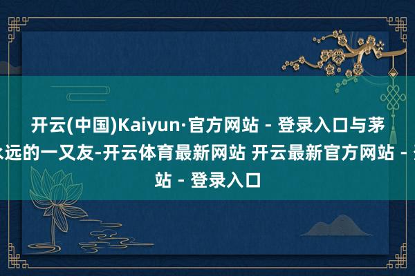 开云(中国)Kaiyun·官方网站 - 登录入口与茅台便是永远的一又友-开云体育最新网站 开云最新官方网站 - 登录入口