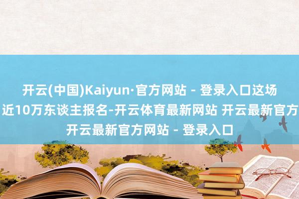 开云(中国)Kaiyun·官方网站 - 登录入口这场坝坝宴有多火？近10万东谈主报名-开云体育最新网站 开云最新官方网站 - 登录入口