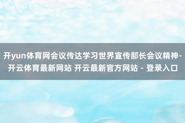 开yun体育网会议传达学习世界宣传部长会议精神-开云体育最新网站 开云最新官方网站 - 登录入口