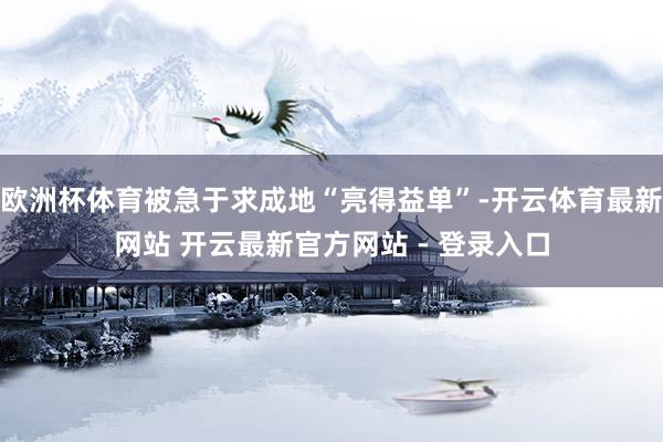 欧洲杯体育被急于求成地“亮得益单”-开云体育最新网站 开云最新官方网站 - 登录入口