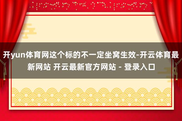 开yun体育网这个标的不一定坐窝生效-开云体育最新网站 开云最新官方网站 - 登录入口