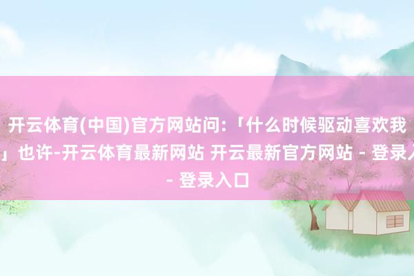 开云体育(中国)官方网站问:「什么时候驱动喜欢我的?」也许-开云体育最新网站 开云最新官方网站 - 登录入口