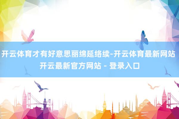 开云体育才有好意思丽绵延络续-开云体育最新网站 开云最新官方网站 - 登录入口