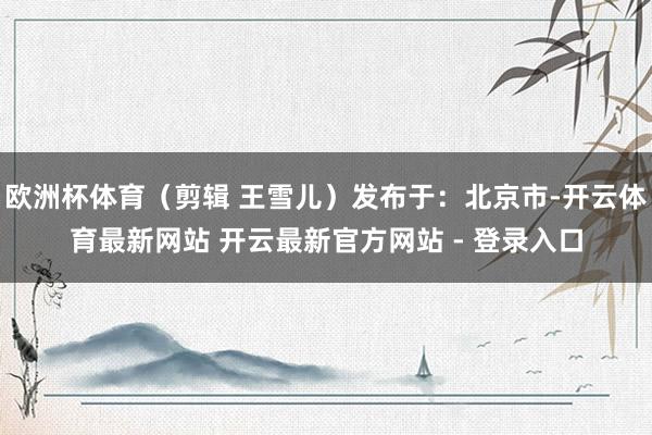 欧洲杯体育（剪辑 王雪儿）发布于：北京市-开云体育最新网站 开云最新官方网站 - 登录入口