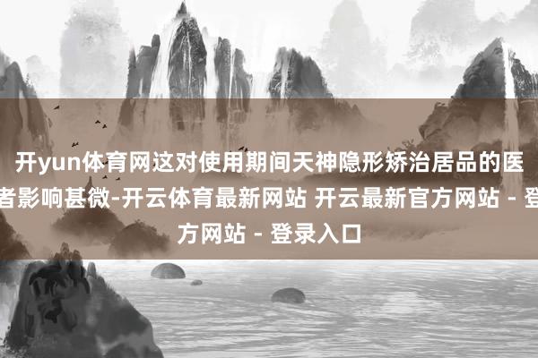 开yun体育网这对使用期间天神隐形矫治居品的医师和患者影响甚微-开云体育最新网站 开云最新官方网站 - 登录入口