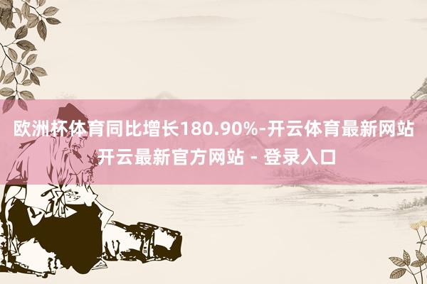 欧洲杯体育同比增长180.90%-开云体育最新网站 开云最新官方网站 - 登录入口