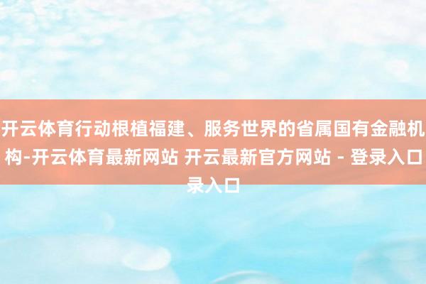 开云体育行动根植福建、服务世界的省属国有金融机构-开云体育最新网站 开云最新官方网站 - 登录入口