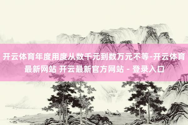 开云体育年度用度从数千元到数万元不等-开云体育最新网站 开云最新官方网站 - 登录入口