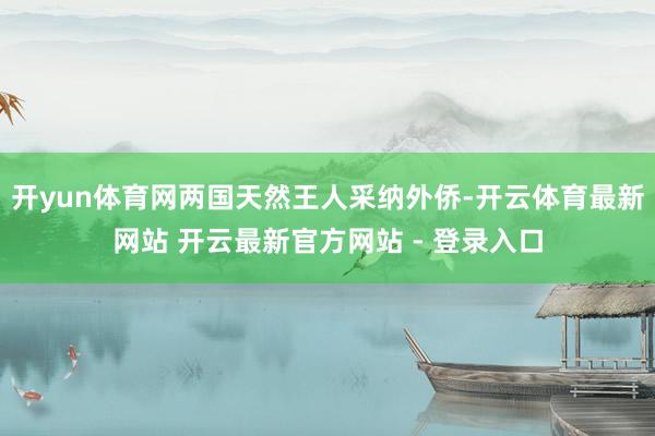 开yun体育网两国天然王人采纳外侨-开云体育最新网站 开云最新官方网站 - 登录入口