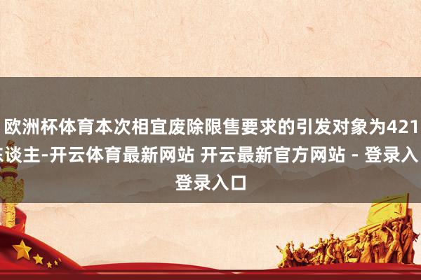 欧洲杯体育本次相宜废除限售要求的引发对象为421东谈主-开云体育最新网站 开云最新官方网站 - 登录入口