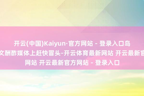 开云(中国)Kaiyun·官方网站 - 登录入口岛主活动之是以在华文酬酢媒体上赶快冒头-开云体育最新网站 开云最新官方网站 - 登录入口