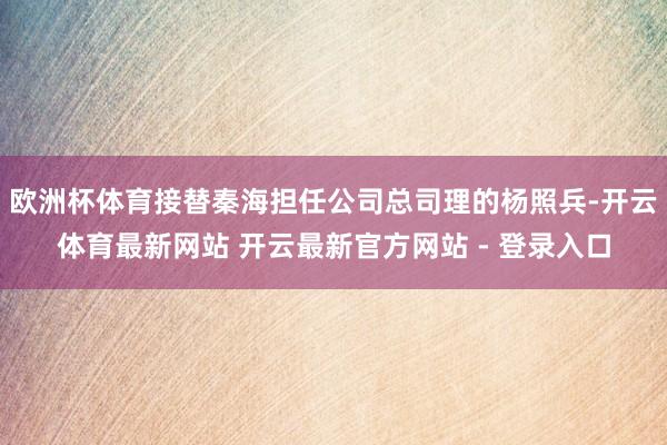 欧洲杯体育接替秦海担任公司总司理的杨照兵-开云体育最新网站 开云最新官方网站 - 登录入口